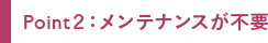 Point２：メンテナンスが不要